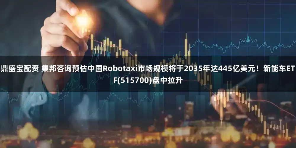 鼎盛宝配资 集邦咨询预估中国Robotaxi市场规模将于2035年达445亿美元！新能车ETF(515700)盘中拉升