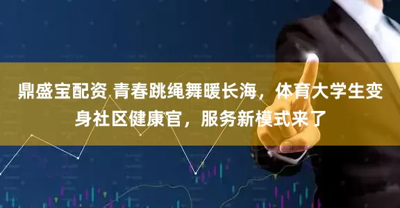 鼎盛宝配资 青春跳绳舞暖长海，体育大学生变身社区健康官，服务新模式来了