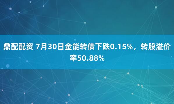 鼎配配资 7月30日金能转债下跌0.15%，转股溢价率50.88%