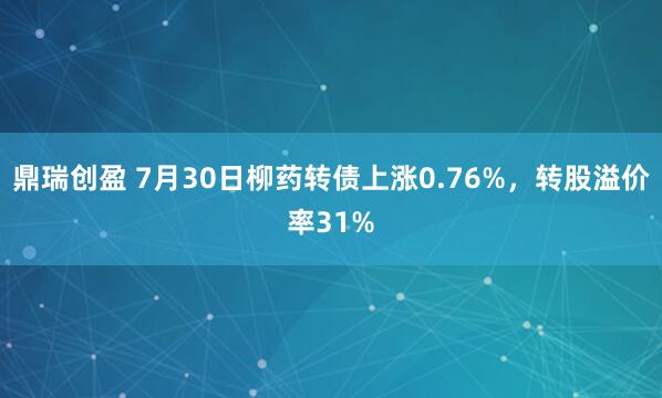 鼎瑞创盈 7月30日柳药转债上涨0.76%，转股溢价率31%