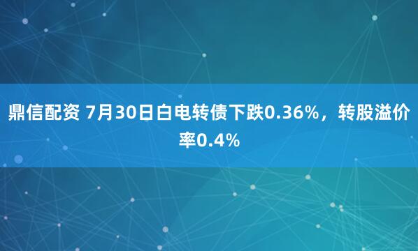鼎信配资 7月30日白电转债下跌0.36%，转股溢价率0.4%