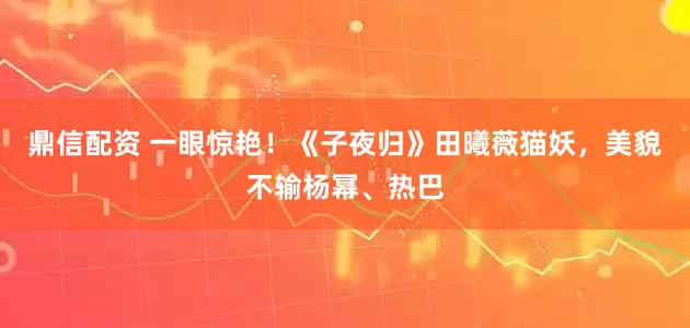 鼎信配资 一眼惊艳！《子夜归》田曦薇猫妖，美貌不输杨幂、热巴