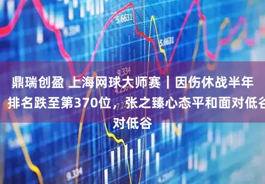鼎瑞创盈 上海网球大师赛｜因伤休战半年，排名跌至第370位，张之臻心态平和面对低谷