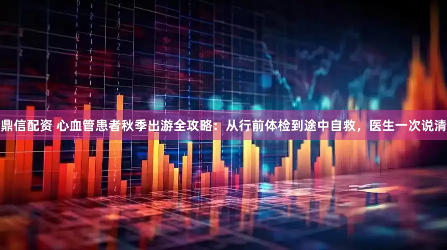 鼎信配资 心血管患者秋季出游全攻略：从行前体检到途中自救，医生一次说清