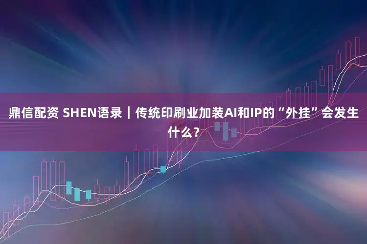 鼎信配资 SHEN语录｜传统印刷业加装AI和IP的“外挂”会发生什么？
