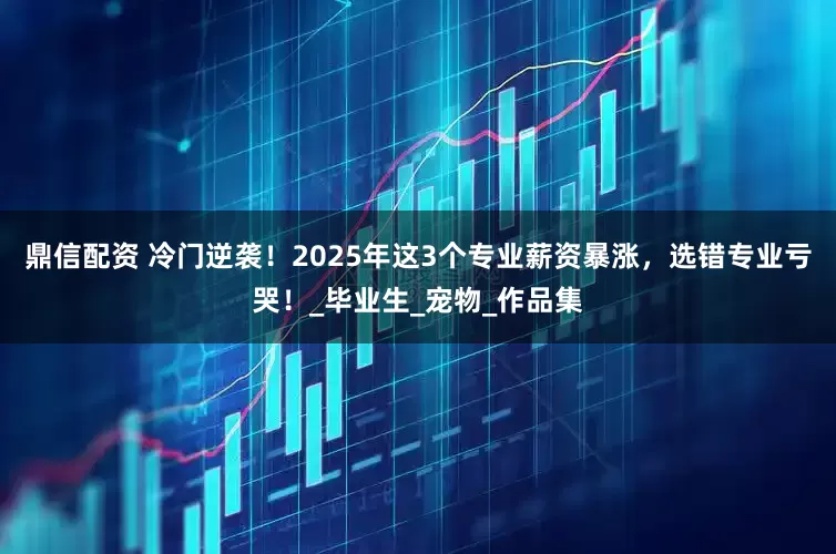 鼎信配资 冷门逆袭！2025年这3个专业薪资暴涨，选错专业亏哭！_毕业生_宠物_作品集