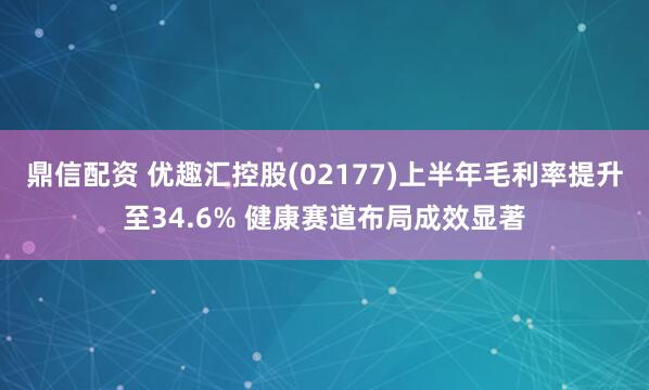 鼎信配资 优趣汇控股(02177)上半年毛利率提升至34.6% 健康赛道布局成效显著