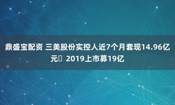 鼎盛宝配资 三美股份实控人近7个月套现14.96亿元 2019上市募19亿