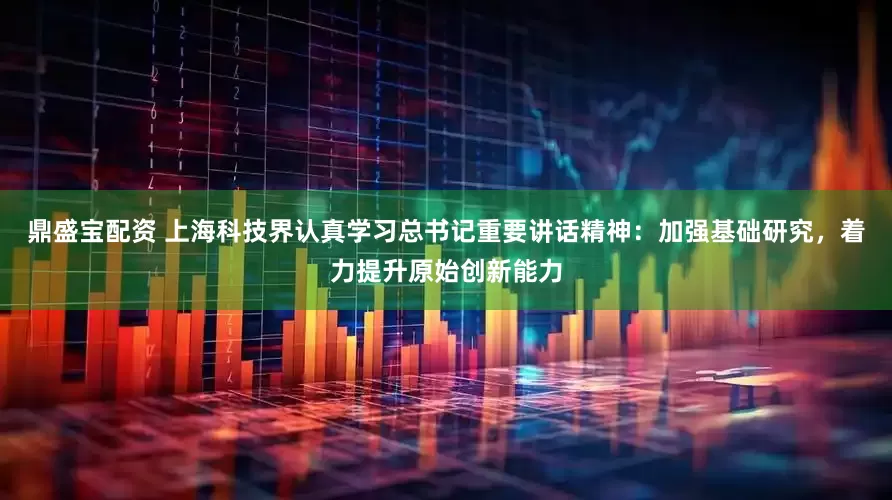 鼎盛宝配资 上海科技界认真学习总书记重要讲话精神：加强基础研究，着力提升原始创新能力