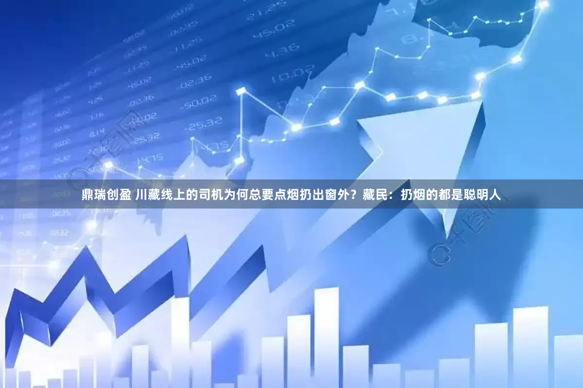 鼎瑞创盈 川藏线上的司机为何总要点烟扔出窗外？藏民：扔烟的都是聪明人