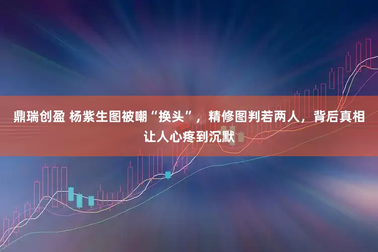 鼎瑞创盈 杨紫生图被嘲“换头”，精修图判若两人，背后真相让人心疼到沉默