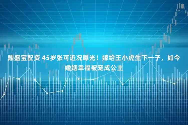 鼎盛宝配资 45岁张可近况曝光！嫁给王小虎生下一子，如今婚姻幸福被宠成公主