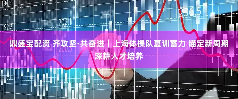 鼎盛宝配资 齐攻坚·共奋进｜上海体操队夏训蓄力 锚定新周期深耕人才培养
